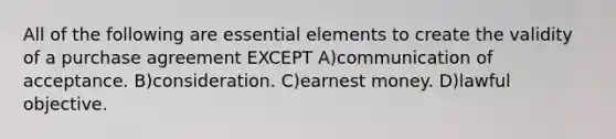 All of the following are essential elements to create the validity of a purchase agreement EXCEPT A)communication of acceptance. B)consideration. C)earnest money. D)lawful objective.