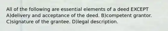 All of the following are essential elements of a deed EXCEPT A)delivery and acceptance of the deed. B)competent grantor. C)signature of the grantee. D)legal description.