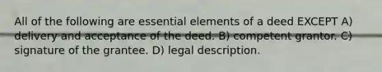 All of the following are essential elements of a deed EXCEPT A) delivery and acceptance of the deed. B) competent grantor. C) signature of the grantee. D) legal description.