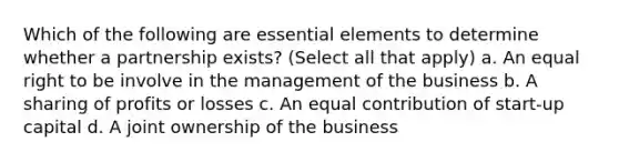 Which of the following are essential elements to determine whether a partnership exists? (Select all that apply) a. An equal right to be involve in the management of the business b. A sharing of profits or losses c. An equal contribution of start-up capital d. A joint ownership of the business