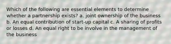 Which of the following are essential elements to determine whether a partnership exists? a. joint ownership of the business b. An equal contribution of start-up capital c. A sharing of profits or losses d. An equal right to be involve in the management of the business