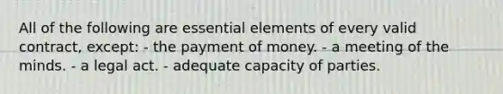 All of the following are essential elements of every valid contract, except: - the payment of money. - a meeting of the minds. - a legal act. - adequate capacity of parties.