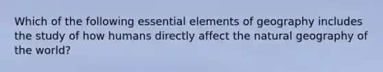 Which of the following <a href='https://www.questionai.com/knowledge/kqSssz4B6a-essential-elements' class='anchor-knowledge'>essential elements</a> of geography includes the study of how humans directly affect the natural geography of the world?