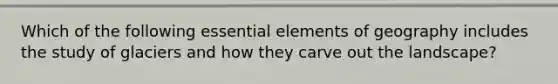 Which of the following <a href='https://www.questionai.com/knowledge/kqSssz4B6a-essential-elements' class='anchor-knowledge'>essential elements</a> of geography includes the study of glaciers and how they carve out the landscape?