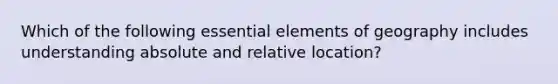 Which of the following <a href='https://www.questionai.com/knowledge/kqSssz4B6a-essential-elements' class='anchor-knowledge'>essential elements</a> of geography includes understanding absolute and relative location?