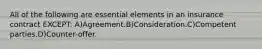 All of the following are essential elements in an insurance contract EXCEPT: A)Agreement.B)Consideration.C)Competent parties.D)Counter-offer.