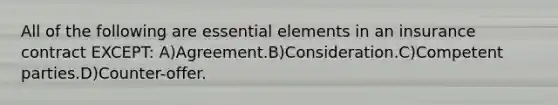 All of the following are essential elements in an insurance contract EXCEPT: A)Agreement.B)Consideration.C)Competent parties.D)Counter-offer.