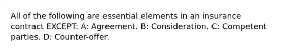 All of the following are essential elements in an insurance contract EXCEPT: A: Agreement. B: Consideration. C: Competent parties. D: Counter-offer.