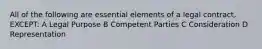 All of the following are essential elements of a legal contract, EXCEPT: A Legal Purpose B Competent Parties C Consideration D Representation