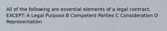 All of the following are essential elements of a legal contract, EXCEPT: A Legal Purpose B Competent Parties C Consideration D Representation