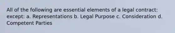 All of the following are essential elements of a legal contract: except: a. Representations b. Legal Purpose c. Consideration d. Competent Parties