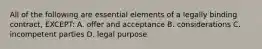 All of the following are essential elements of a legally binding contract, EXCEPT: A. offer and acceptance B. considerations C. incompetent parties D. legal purpose