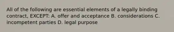 All of the following are essential elements of a legally binding contract, EXCEPT: A. offer and acceptance B. considerations C. incompetent parties D. legal purpose