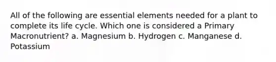 All of the following are essential elements needed for a plant to complete its life cycle. Which one is considered a Primary Macronutrient? a. Magnesium b. Hydrogen c. Manganese d. Potassium