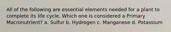 All of the following are essential elements needed for a plant to complete its life cycle. Which one is considered a Primary Macronutrient? a. Sulfur b. Hydrogen c. Manganese d. Potassium