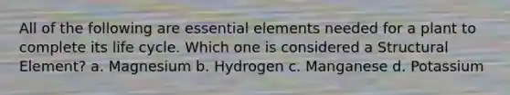 All of the following are essential elements needed for a plant to complete its life cycle. Which one is considered a Structural Element? a. Magnesium b. Hydrogen c. Manganese d. Potassium