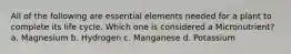 All of the following are essential elements needed for a plant to complete its life cycle. Which one is considered a Micronutrient? a. Magnesium b. Hydrogen c. Manganese d. Potassium