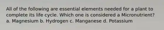 All of the following are essential elements needed for a plant to complete its life cycle. Which one is considered a Micronutrient? a. Magnesium b. Hydrogen c. Manganese d. Potassium