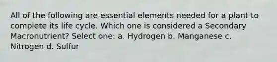 All of the following are <a href='https://www.questionai.com/knowledge/kqSssz4B6a-essential-elements' class='anchor-knowledge'>essential elements</a> needed for a plant to complete its life cycle. Which one is considered a Secondary Macronutrient? Select one: a. Hydrogen b. Manganese c. Nitrogen d. Sulfur