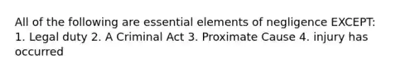 All of the following are essential elements of negligence EXCEPT: 1. Legal duty 2. A Criminal Act 3. Proximate Cause 4. injury has occurred