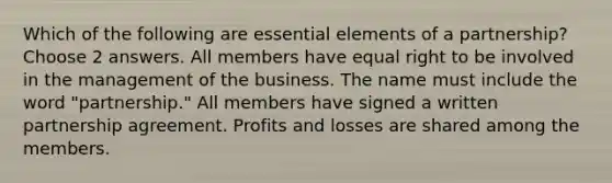 Which of the following are essential elements of a partnership? Choose 2 answers. All members have equal right to be involved in the management of the business. The name must include the word "partnership." All members have signed a written partnership agreement. Profits and losses are shared among the members.