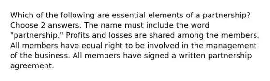 Which of the following are essential elements of a partnership? Choose 2 answers. The name must include the word "partnership." Profits and losses are shared among the members. All members have equal right to be involved in the management of the business. All members have signed a written partnership agreement.