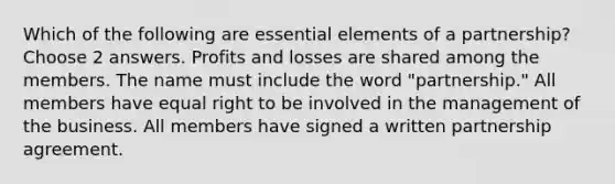 Which of the following are essential elements of a partnership? Choose 2 answers. Profits and losses are shared among the members. The name must include the word "partnership." All members have equal right to be involved in the management of the business. All members have signed a written partnership agreement.