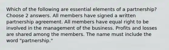 Which of the following are essential elements of a partnership? Choose 2 answers. All members have signed a written partnership agreement. All members have equal right to be involved in the management of the business. Profits and losses are shared among the members. The name must include the word "partnership."