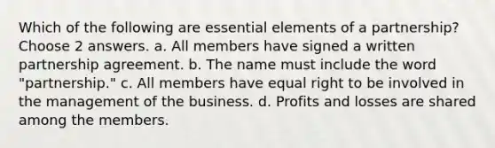 Which of the following are essential elements of a partnership? Choose 2 answers. a. All members have signed a written partnership agreement. b. The name must include the word "partnership." c. All members have equal right to be involved in the management of the business. d. Profits and losses are shared among the members.