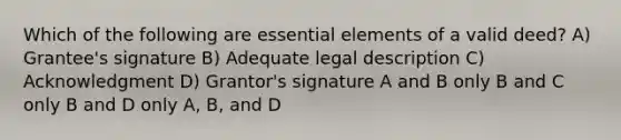 Which of the following are essential elements of a valid deed? A) Grantee's signature B) Adequate legal description C) Acknowledgment D) Grantor's signature A and B only B and C only B and D only A, B, and D