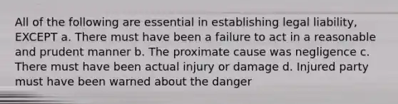 All of the following are essential in establishing legal liability, EXCEPT a. There must have been a failure to act in a reasonable and prudent manner b. The proximate cause was negligence c. There must have been actual injury or damage d. Injured party must have been warned about the danger