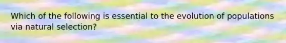 Which of the following is essential to the evolution of populations via natural selection?