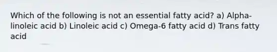 Which of the following is not an essential fatty acid? a) Alpha-linoleic acid b) Linoleic acid c) Omega-6 fatty acid d) Trans fatty acid