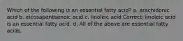 Which of the following is an essential fatty acid? a. arachidonic acid b. eicosapentaenoic acid c. linoleic acid Correct; linoleic acid is an essential fatty acid. d. All of the above are essential fatty acids.