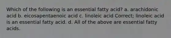 Which of the following is an essential fatty acid? a. arachidonic acid b. eicosapentaenoic acid c. linoleic acid Correct; linoleic acid is an essential fatty acid. d. All of the above are essential fatty acids.