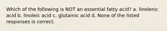 Which of the following is NOT an essential fatty acid? a. linolenic acid b. linoleic acid c. glutamic acid d. None of the listed responses is correct.