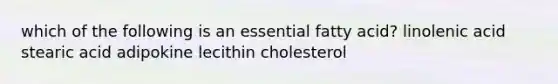 which of the following is an essential fatty acid? linolenic acid stearic acid adipokine lecithin cholesterol