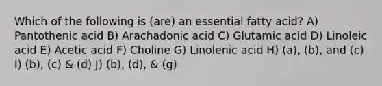 Which of the following is (are) an essential fatty acid? A) Pantothenic acid B) Arachadonic acid C) Glutamic acid D) Linoleic acid E) Acetic acid F) Choline G) Linolenic acid H) (a), (b), and (c) I) (b), (c) & (d) J) (b), (d), & (g)