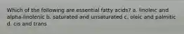 Which of the following are essential fatty acids? a. linoleic and alpha-linolenic b. saturated and unsaturated c. oleic and palmitic d. cis and trans