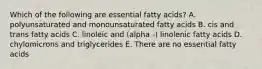 Which of the following are essential fatty acids? A. polyunsaturated and monounsaturated fatty acids B. cis and trans fatty acids C. linoleic and (alpha -) linolenic fatty acids D. chylomicrons and triglycerides E. There are no essential fatty acids