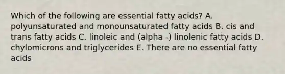 Which of the following are essential fatty acids? A. polyunsaturated and monounsaturated fatty acids B. cis and trans fatty acids C. linoleic and (alpha -) linolenic fatty acids D. chylomicrons and triglycerides E. There are no essential fatty acids