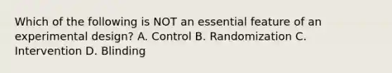 Which of the following is NOT an essential feature of an experimental design? A. Control B. Randomization C. Intervention D. Blinding