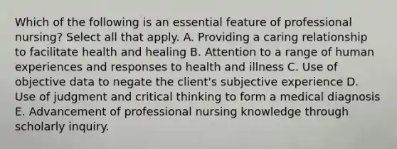 Which of the following is an essential feature of professional nursing? Select all that apply. A. Providing a caring relationship to facilitate health and healing B. Attention to a range of human experiences and responses to health and illness C. Use of objective data to negate the client's subjective experience D. Use of judgment and critical thinking to form a medical diagnosis E. Advancement of professional nursing knowledge through scholarly inquiry.