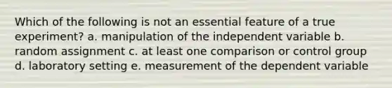 Which of the following is not an essential feature of a true experiment? a. manipulation of the independent variable b. random assignment c. at least one comparison or control group d. laboratory setting e. measurement of the dependent variable