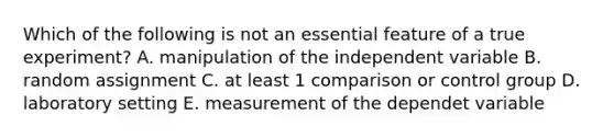 Which of the following is not an essential feature of a true experiment? A. manipulation of the independent variable B. random assignment C. at least 1 comparison or control group D. laboratory setting E. measurement of the dependet variable