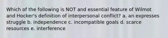 Which of the following is NOT and essential feature of Wilmot and Hocker's definition of interpersonal conflict? a. an expresses struggle b. independence c. incompatible goals d. scarce resources e. interference