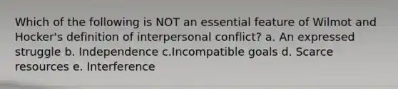 Which of the following is NOT an essential feature of Wilmot and Hocker's definition of interpersonal conflict? a. An expressed struggle b. Independence c.Incompatible goals d. Scarce resources e. Interference