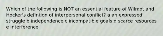 Which of the following is NOT an essential feature of Wilmot and Hocker's defintion of interpersonal conflict? a an expressed struggle b independence c incompatible goals d scarce resources e interference