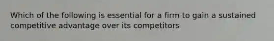 Which of the following is essential for a firm to gain a sustained competitive advantage over its competitors