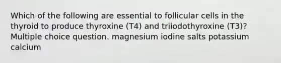 Which of the following are essential to follicular cells in the thyroid to produce thyroxine (T4) and triiodothyroxine (T3)? Multiple choice question. magnesium iodine salts potassium calcium